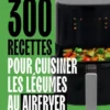 300 recettes pour cuisiner les légumes au Airfryer